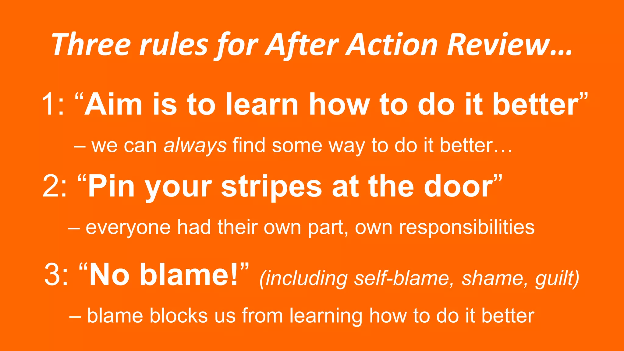 Three rules for After Action Review…
1: “Aim is to learn how to do it better”
– we can always find some way to do it better…
2: “Pin your stripes at the door”
– everyone had their own part, own responsibilities
3: “No blame!” (including self-blame, shame, guilt)
– blame blocks us from learning how to do it better
 