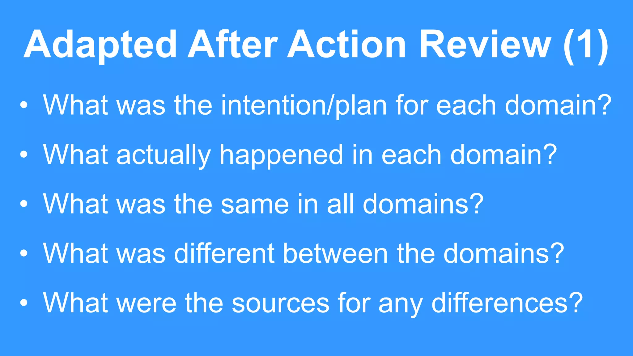 Adapted After Action Review (1)
• What was the intention/plan for each domain?
• What actually happened in each domain?
• What was the same in all domains?
• What was different between the domains?
• What were the sources for any differences?
 
