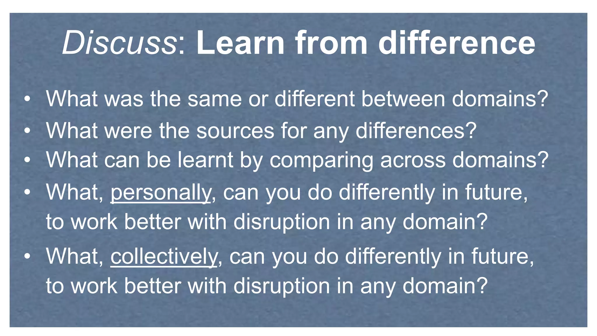 • What was the same or different between domains?
• What were the sources for any differences?
• What can be learnt by comparing across domains?
• What, personally, can you do differently in future,
to work better with disruption in any domain?
• What, collectively, can you do differently in future,
to work better with disruption in any domain?
Discuss: Learn from difference
 