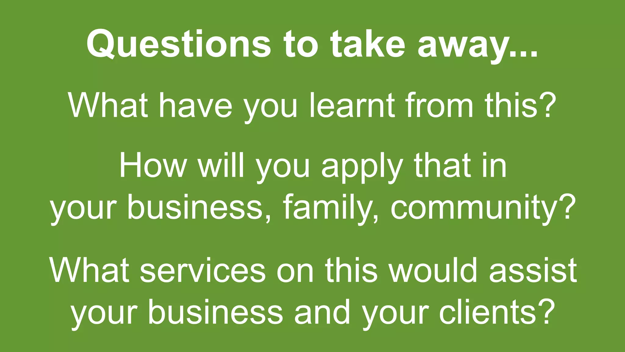What have you learnt from this?
How will you apply that in
your business, family, community?
Questions to take away...
What services on this would assist
your business and your clients?
 