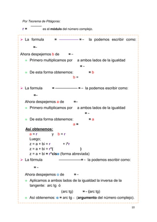 Por Teorema de Pitágoras:

r=

es el módulo del número complejo.

 La formula

=

=

la podemos escribir como:

=
Ahora despejemos b de


=

Primero multiplicamos por

a ambos lados de la igualdad
=



De esta forma obtenemos:
b=

 La formula

=

=b

=

la podemos escribir como:

=
Ahora despejemos a de


=

Primero multiplicamos por

a ambos lados de la igualdad
=

De esta forma obtenemos:
=a
a=
Así obtenemos:
a=r
y b=r
Luego;
z = a + bi = r
+ i*r
z = a + bi = r*(
)
z = a + bi = r*cisα (forma abreviada)



 La fórmula

=

la podemos escribir como:

=
Ahora despejemos α de


Aplicamos a ambos lados de la igualdad la inversa de la
tangente: arc tg ó
(arc tg)



=

Así obtenemos: α = arc tg

= (arc tg)
(argumento del número complejo).
10

 
