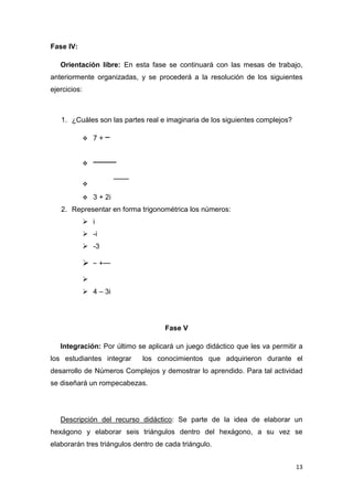 Fase IV:
Orientación libre: En esta fase se continuará con las mesas de trabajo,
anteriormente organizadas, y se procederá a la resolución de los siguientes
ejercicios:

1. ¿Cuáles son las partes real e imaginaria de los siguientes complejos?


7+





3 + 2i

2. Representar en forma trigonométrica los números:
 i
 -i
 -3



+


 4 – 3i

Fase V
Integración: Por último se aplicará un juego didáctico que les va permitir a
los estudiantes integrar

los conocimientos que adquirieron durante el

desarrollo de Números Complejos y demostrar lo aprendido. Para tal actividad
se diseñará un rompecabezas.

Descripción del recurso didáctico: Se parte de la idea de elaborar un
hexágono y elaborar seis triángulos dentro del hexágono, a su vez se
elaborarán tres triángulos dentro de cada triángulo.
13

 