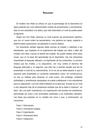 Resumen

El modelo Van Hiele se enfoca en que el aprendizaje de la Geometría se
logra pasando por unos determinados niveles de pensamiento y conocimiento.
Que no van asociados a la edad y que sólo alcanzado un nivel se puede pasar
al siguiente.
Según los Van Hiele, alcanzar un nivel superior de pensamiento significa,
que con un nuevo orden de pensamiento, una persona es capaz, respecto a
determinadas operaciones, de aplicarlas a nuevos objetos.
Es importante señalar algunas ideas previas al modelo y referidas a los
estudiantes, que basadas en la experiencia del trabajo con ellos y ellas del
modelo Van Hiele, marcan el diseño del modelo. Se puede señalar entre otras
cosas, que en la base del aprendizaje de la Geometría, hay dos elementos
importantes el lenguaje utilizado y el significado de los contenidos. Lo primero
implica que los niveles, y su adquisición, van muy unidos al dominio del
lenguaje adecuado y, lo segundo, que sólo van a asimilar aquello que les es
presentado a nivel de su razonamiento. Si no es así se debe esperar a que lo
alcancen para enseñarles un contenido matemático nuevo. En consecuencia,
no hay un método para alcanzar un nivel nuevo. Sin embargo, mediante
actividades y enseñanzas apropiadas se puede predisponer a los estudiantes
para su adquisición. Los Van Hiele enfatizan en la idea que “el paso de un nivel
a otro depende más de la enseñanza recibida que de la edad o madurez”, es
decir, dan una gran importancia a la organización del proceso de enseñanzaaprendizaje así como a las actividades diseñadas y los materiales utilizados.
Las fases que postulan en su modelo son cinco y que, a continuación, se
mencionan:
Fase 1: Información.
Fase 2: Orientación dirigida.
Fase 3: Explicitación.
Fase 4: Orientación libre.
Fase 5: Integración.

16

 