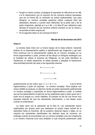 Surgió un hecho curioso, al designar la expresión a + bi como z = a + bi,
a z lo relacionaron con el conjunto de los números enteros (pensaban
que era el mismo Z), la confusión se aclaró explicándoles, que para
designar un número complejo podemos utilizar cualquier letra del
abecedario siempre y cuando sean diferentes de la parte real y de la
parte imaginaria, ejemplo p = a + bi y la letra Z que utilizamos para
denotar el conjunto de los números enteros siempre va ser la misma y
se escribe en letra mayúscula.
 En la segunda clase no se concluyó la fase II.

Mérida 06 de Noviembre del 2013
Clase 3:
La tercera clase inició con un breve repaso de la clase anterior, haciendo
énfasis en la representación gráfica e identificando eje imaginario y eje real.
Para continuar con la representación gráfica de un número complejo en su
forma trigonométrica o polar, primero se les dibujó un triángulo rectángulo con
la finalidad de utilizar el teorema de Pitágoras, se les pidió identificar la
hipotenusa, el cateto adyacente, el cateto opuesto y despejar la hipotenusa,
esta actividad permitió dar paso a las siguientes razones:
=
=

=
=
=

posteriormente se les indico que z = a + bi = r (
) es la forma
trigonométrica o polar de expresar un número complejo. Para explicar con
mayor detalle se propuso un ejercicio donde se pedía representar gráficamente
un número complejo y expresarlo en forma trigonométrica o polar. A medida
que se fue desarrollando el ejercicio se fue explicando paso a paso quien era r,
quien era el ángulo α y como hallarlos. El proceso se dio de una forma muy
pausada tratando de que los estudiantes intervinieran, o nos diesen aviso
cuando no entendieran.
La clase cerró con la aplicación de la fase III. Los estudiantes fueron
organizados por grupos para que realizasen su propio mapa mental de lo
aprendido hasta el momento, allí se pudieron observar logros y fallas, en su
mayoría los estudiantes identificaban los distintos tipos de números, sin
embargo cuando se encontraban con un número complejo (una raíz imaginaria)
y un número irracional (una raíz) dudaban a cual conjunto pertenecían cada

19

 