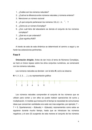 1. ¿Cuáles son los números naturales?
2. ¿Cuál es la diferencia entre números naturales y números enteros?
3. Mencionen un número racional
4. ¿A qué conjunto pertenecen los números: 0,6,-2, .π,

, ?

5. ¿Cómo es un número Complejo?
6. ¿Con cuál letra del abecedario se denota el conjunto de los números
complejos?
7. ¿Qué es un par ordenado?
8. ¿Qué significa RxR?

A través de esta de esta dinámica se determinará el camino a seguir y se
harán las aclaraciones pertinentes.

Fase II
Orientación dirigida: Antes de dar inicio al tema de Números Complejos,
se hará un breve repaso sobre los otros conjuntos numéricos, se comenzará
con los números naturales.
Los números naturales se denotan con la letra N, como se observa
N = { 1, 2, 3, … ,} y su representación gráfica:

1

2

3

4

5

6

Los números naturales comprenden el conjunto de los números que se
utilizan para contar y con ellos se puede realizar operaciones de suma y
multiplicación. A medida que transcurrió el tiempo la necesidad de comunicarse
ideas que concernían cantidades era cada vez mas exigentes, por ejemplo; 7 –
7 = 0, 3(pertenencia) – 6(deuda) = -3(deuda); razonamientos como estos se
siguieron durante mucho tiempo, hasta que se introducen los números
negativos y el cero (0) surgiendo de esta manera el conjunto de los números

4

 