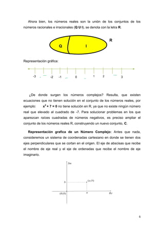 Ahora bien, los números reales son la unión de los conjuntos de los
números racionales e irracionales (Q U I), se denota con la letra R.

R
Q

I

Representación gráfica:

-3

-

-2

-1

-

0

1

2

3

¿De donde surgen los números complejos? Resulta, que existen
ecuaciones que no tienen solución en el conjunto de los números reales, por
ejemplo:

x2 + 7 = 0 no tiene solución en R, ya que no existe ningún número

real que elevado al cuadrado de -7. Para solucionar problemas en los que
aparezcan raíces cuadradas de números negativos, es preciso ampliar el
conjunto de los números reales R, construyendo un nuevo conjunto, C.
Representación grafica de un Número Complejo: Antes que nada,
consideremos un sistema de coordenadas cartesiano en donde se tienen dos
ejes perpendiculares que se cortan en el origen. El eje de abscisas que recibe
el nombre de eje real y el eje de ordenadas que recibe el nombre de eje
imaginario.

6

 