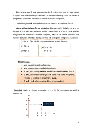 De manera que R sea subconjunto de C y de modo que en ese nuevo
conjunto se conserven las propiedades de las operaciones y todos los números
tengan raíz cuadrada. Para ello se define la unidad imaginaria.
Unidad imaginaria i, es aquel número que elevado al cuadrado da – 1.
Número Complejo en forma binómica: Una expresión de la forma a+bi en
la que a y b son dos números reales cualesquiera e i es la parte unidad
imaginaria, se denomina número complejo, a+bi es la forma binómica del
número complejo. Donde a es la parte real y b es la parte imaginaria. Es decir:
(a,b) = a(1,0) + b(0,1) por convención se acordó llamar a:
a(1,0) = a

(a,b) = a + bi
z = a + bi

b(0,1) = bi

Observación:


a se representa sobre el eje real,



b se representa sobre el eje imaginario.



Si b=0, el complejo a+bi se identifica con el número real a.



Si a=0, el número complejo a+bi tiene sólo parte imaginaria,
y recibe el nombre de imaginario puro.



Si a=0 y b=0, el complejo a+bi es el complejo 0.

Ejemplo1: Dado el número complejo z = 3 + 2i. Su representación gráfica
viene a ser:
Im
3i

z= 3 + 2i

2i
1i

5

0

1

2

3

Re

4

7

 