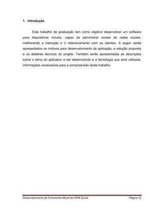 Desenvolvimento de Ferramenta Móvel de CRM Social Página 12
1. Introdução
Este trabalho de graduação tem como objetivo desenvolver um software
para dispositivos móveis, capaz de administrar contas de redes sociais,
melhorando a interação e o relacionamento com os clientes. A seguir serão
apresentados os motivos para desenvolvimento da aplicação, a solução proposta
e os detalhes técnicos do projeto. Também serão apresentadas as descrições
sobre o tema do aplicativo a ser desenvolvido e a tecnologia que será utilizada,
informações necessárias para a compreensão deste trabalho.
 