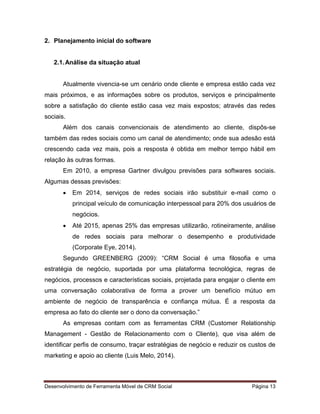 Desenvolvimento de Ferramenta Móvel de CRM Social Página 13
2. Planejamento inicial do software
2.1.Análise da situação atual
Atualmente vivencia-se um cenário onde cliente e empresa estão cada vez
mais próximos, e as informações sobre os produtos, serviços e principalmente
sobre a satisfação do cliente estão casa vez mais expostos; através das redes
sociais.
Além dos canais convencionais de atendimento ao cliente, dispôs-se
também das redes sociais como um canal de atendimento; onde sua adesão está
crescendo cada vez mais, pois a resposta é obtida em melhor tempo hábil em
relação às outras formas.
Em 2010, a empresa Gartner divulgou previsões para softwares sociais.
Algumas dessas previsões:
 Em 2014, serviços de redes sociais irão substituir e-mail como o
principal veículo de comunicação interpessoal para 20% dos usuários de
negócios.
 Até 2015, apenas 25% das empresas utilizarão, rotineiramente, análise
de redes sociais para melhorar o desempenho e produtividade
(Corporate Eye, 2014).
Segundo GREENBERG (2009): “CRM Social é uma filosofia e uma
estratégia de negócio, suportada por uma plataforma tecnológica, regras de
negócios, processos e características sociais, projetada para engajar o cliente em
uma conversação colaborativa de forma a prover um benefício mútuo em
ambiente de negócio de transparência e confiança mútua. É a resposta da
empresa ao fato do cliente ser o dono da conversação.”
As empresas contam com as ferramentas CRM (Customer Relationship
Management - Gestão de Relacionamento com o Cliente), que visa além de
identificar perfis de consumo, traçar estratégias de negócio e reduzir os custos de
marketing e apoio ao cliente (Luis Melo, 2014).
 
