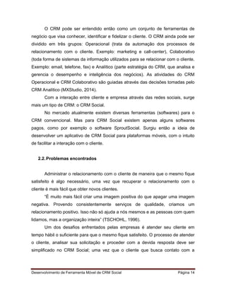 Desenvolvimento de Ferramenta Móvel de CRM Social Página 14
O CRM pode ser entendido então como um conjunto de ferramentas de
negócio que visa conhecer, identificar e fidelizar o cliente. O CRM ainda pode ser
dividido em três grupos: Operacional (trata da automação dos processos de
relacionamento com o cliente. Exemplo: marketing e call-center), Colaborativo
(toda forma de sistemas da informação utilizados para se relacionar com o cliente.
Exemplo: email, telefone, fax) e Analítico (parte estratégia do CRM, que analisa e
gerencia o desempenho e inteligência dos negócios). As atividades do CRM
Operacional e CRM Colaborativo são guiadas através das decisões tomadas pelo
CRM Analítico (MXStudio, 2014).
Com a interação entre cliente e empresa através das redes sociais, surge
mais um tipo de CRM: o CRM Social.
No mercado atualmente existem diversas ferramentas (softwares) para o
CRM convencional. Mas para CRM Social existem apenas alguns softwares
pagos, como por exemplo o software SproutSocial. Surgiu então a ideia de
desenvolver um aplicativo de CRM Social para plataformas móveis, com o intuito
de facilitar a interação com o cliente.
2.2.Problemas encontrados
Administrar o relacionamento com o cliente de maneira que o mesmo fique
satisfeito é algo necessário, uma vez que recuperar o relacionamento com o
cliente é mais fácil que obter novos clientes.
“É muito mais fácil criar uma imagem positiva do que apagar uma imagem
negativa. Provendo consistentemente serviços de qualidade, criamos um
relacionamento positivo. Isso não só ajuda a nós mesmos e as pessoas com quem
lidamos, mas a organização inteira” (TSCHOHL, 1996).
Um dos desafios enfrentados pelas empresas é atender seu cliente em
tempo hábil o suficiente para que o mesmo fique satisfeito. O processo de atender
o cliente, analisar sua solicitação e proceder com a devida resposta deve ser
simplificado no CRM Social; uma vez que o cliente que busca contato com a
 