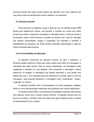 Desenvolvimento de Ferramenta Móvel de CRM Social Página 15
empresa através das redes sociais espera ser atendido com mais urgência que
nos outros meios de atendimento (email e telefone, por exemplo).
2.3.Solução proposta
Para solucionar o problema, surgiu a ideia de criar um aplicativo para CRM
Social para plataformas móveis, que permita a inclusão de contas das redes
sociais para exibir e responder mensagens e interações entre a conta do cliente e
da empresa, assim como fornecer um gráfico de acordo com o tipo de interação
dos clientes (reclamações, elogios e sugestões, por exemplo) e também a
possibilidade de pesquisar nas redes sociais conteúdos relacionados a palavras
chave fornecidas pela empresa.
2.4.Funcionalidades da Aplicação
O aplicativo funcionará da seguinte maneira: ao abrir o aplicativo, a
Empresa poderá adicionar contas das redes sociais para exibir as mensagens e
interações das redes sociais. Para as contas cadastradas, as mensagens serão
resgatadas e exibidas em uma listagem. Para responder a mensagem, deverá
selecionar na listagem à mensagem que deseja responder e uma janela será
aberta para que o uma resposta possa ser elaborada e enviada. Após o envio da
mensagem, será possível classificar a mensagem como “reclamação”, “elogio”,
“sugestão” ou “outros”.
O aplicativo também terá a funcionalidade de enviar postagens múltiplas;
onde um único texto/postagem elaborado será publicado nas contas cadastradas.
A empresa poderá fazer uma pesquisa de postagens públicas relacionadas
com palavras chave que a mesma deverá informar. O aplicativo deverá criar um
log com as ações, e também terá uma opção para gerar relatórios para a análise
do relacionamento com o cliente.
 