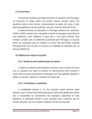 Desenvolvimento de Ferramenta Móvel de CRM Social Página 16
2.5.Ferramentas
A ferramenta escolhida para desenvolvimento do aplicativo será Phonegap;
um framework de código aberto que permite acessar recursos nativos dos
aparelhos móveis (como câmera, armazenamento de dados etc.) para a maior
parte das plataformas móveis existentes; como iOs, Android e Windows Phone.
O desenvolvimento de aplicações no Phonegap baseia-se em JavaScript,
HTML5 e CSS3, portanto não é necessário conhecer as linguagens específicas de
cada plataforma, como Objective C (para iOs) e Java (para Android). Para
compilar o projeto para as plataformas suportadas pelo Phonegap, os arquivos
devem ser carregados para um ambiente na nuvem feito pela Adobe chamado
Phonegap Build, que irá gerar os arquivos de instalação da aplicação para as
diversas plataformas.
2.6.Objetivos de negócio do projeto
2.6.1. Benefícios pela implementação do sistema
O objetivo do aplicativo será beneficiar a empresa, onde a mesma irá contar
com um aplicativo que ajude na melhora do relacionamento entre empresa e
cliente; pois a empresa responderá as solicitações com mais agilidade, ajudando a
fidelizar os clientes e obtendo um feedback em tempo real.
2.6.2. Portabilidade e usabilidade
A portabilidade também é um dos principais pontos positivos deste
aplicativo, pois o mesmo será desenvolvido para a maioria das plataformas móveis
sem a necessidade de conhecimento das linguagens específicas de cada
plataforma. A usabilidade também é outra vantagem, pois o aplicativo será de
simples utilização, com uma interface amigável e de fácil compreensão.
 