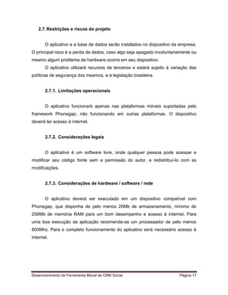 Desenvolvimento de Ferramenta Móvel de CRM Social Página 17
2.7.Restrições e riscos do projeto
O aplicativo e a base de dados serão instalados no dispositivo da empresa.
O principal risco é a perda de dados, caso algo seja apagado involuntariamente ou
mesmo algum problema de hardware ocorra em seu dispositivo.
O aplicativo utilizará recursos de terceiros e estará sujeito à variação das
políticas de segurança dos mesmos, e à legislação brasileira.
2.7.1. Limitações operacionais
O aplicativo funcionará apenas nas plataformas móveis suportadas pelo
framework Phonegap; não funcionando em outras plataformas. O dispositivo
deverá ter acesso à internet.
2.7.2. Considerações legais
O aplicativo é um software livre, onde qualquer pessoa pode acessar e
modificar seu código fonte sem a permissão do autor, e redistribuí-lo com as
modificações.
2.7.3. Considerações de hardware / software / rede
O aplicativo deverá ser executado em um dispositivo compatível com
Phonegap, que disponha de pelo menos 20Mb de armazenamento, mínimo de
256Mb de memória RAM para um bom desempenho e acesso à internet. Para
uma boa execução da aplicação recomenda-se um processador de pelo menos
800Mhz. Para o completo funcionamento do aplicativo será necessário acesso à
internet.
 