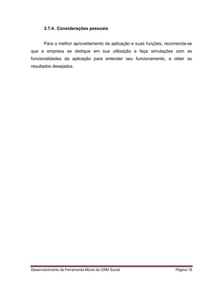 Desenvolvimento de Ferramenta Móvel de CRM Social Página 18
2.7.4. Considerações pessoais
Para o melhor aproveitamento da aplicação e suas funções, recomenda-se
que a empresa se dedique em sua utilização e faça simulações com as
funcionalidades da aplicação para entender seu funcionamento, e obter os
resultados desejados.
 