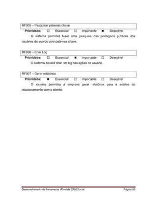 Desenvolvimento de Ferramenta Móvel de CRM Social Página 20
RF005 – Pesquisar palavras chave
Prioridade:  Essencial  Importante  Desejável
O sistema permitirá fazer uma pesquisa das postagens públicas dos
usuários de acordo com palavras chave.
RF006 – Criar Log
Prioridade:  Essencial  Importante  Desejável
O sistema deverá criar um log nas ações do usuário.
RF007 – Gerar relatórios
Prioridade:  Essencial  Importante  Desejável
O sistema permitirá à empresa gerar relatórios para a análise do
relacionamento com o cliente.
 