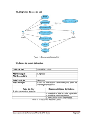 Desenvolvimento de Ferramenta Móvel de CRM Social Página 21
3.3.Diagramas de caso de uso
Figura 1 – Diagrama de Caso de Uso
3.4.Casos de uso de baixo nível
Caso de Uso Adicionar Contas
Ator Principal Empresa
Ator Secundário
Pré-Condição Nenhuma
Pós-Condição Conta da rede social cadastrada para exibir as
mensagens recebidas
Ação do Ator Responsabilidade do Sistema
1. Informar usuário e senha.
2. Conectar a rede social e logar com
o usuário e senha informado.
3. Armazenar dados informados.
Tabela 1 – Caso de Uso “Adicionar Contas”
 