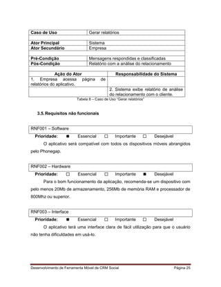 Desenvolvimento de Ferramenta Móvel de CRM Social Página 25
Caso de Uso Gerar relatórios
Ator Principal Sistema
Ator Secundário Empresa
Pré-Condição Mensagens respondidas e classificadas
Pós-Condição Relatório com a análise do relacionamento
Ação do Ator Responsabilidade do Sistema
1. Empresa acessa página de
relatórios do aplicativo.
2. Sistema exibe relatório de análise
do relacionamento com o cliente.
Tabela 8 – Caso de Uso “Gerar relatórios”
3.5.Requisitos não funcionais
RNF001 – Software
Prioridade:  Essencial  Importante  Desejável
O aplicativo será compatível com todos os dispositivos móveis abrangidos
pelo Phonegap.
RNF002 – Hardware
Prioridade:  Essencial  Importante  Desejável
Para o bom funcionamento da aplicação, recomenda-se um dispositivo com
pelo menos 20Mb de armazenamento, 256Mb de memória RAM e processador de
800Mhz ou superior.
RNF003 – Interface
Prioridade:  Essencial  Importante  Desejável
O aplicativo terá uma interface clara de fácil utilização para que o usuário
não tenha dificuldades em usá-lo.
 