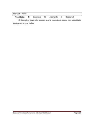 Desenvolvimento de Ferramenta Móvel de CRM Social Página 26
RNF004 – Rede
Prioridade:  Essencial  Importante  Desejável
O dispositivo deverá ter acesso a uma conexão de dados com velocidade
igual ou superior a 1MB/s.
 