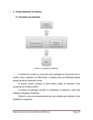 Desenvolvimento de Ferramenta Móvel de CRM Social Página 27
4. Projeto detalhado do software
4.1.Arquitetura da aplicação
Figura 2 – Arquitetura do Software
A interface do usuário é o meio pelo qual a aplicação se comunicará com o
usuário. Para o aplicativo de CRM Social, a interface será uma WebView exibida
através da tela do dispositivo móvel.
O módulo usuário consiste na parte gráfica (telas) do aplicativo. Será
construído em HTML5 e CSS3.
O módulo da aplicação consiste na codificação do aplicativo, onde será
utilizada a linguagem JavaScript.
SQLite é o meio de armazenamento que será utilizado pelo aplicativo. Será
detalhado na sequência.
 