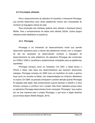 Desenvolvimento de Ferramenta Móvel de CRM Social Página 28
4.2.Tecnologias utilizadas
Para o desenvolvimento do aplicativo foi escolhido o framework Phonegap,
que permite desenvolver para várias plataformas móveis sem necessidade de
conhecer as linguagens nativas de cada.
Para construção das interfaces gráficas será utilizado o framework jQuery
Mobile. Para o armazenamento de dados será utilizado SQLite. Outros plugins
utilizados serão detalhados na sequência.
4.2.1. Phonegap
Phonegap é um framework de desenvolvimento móvel que permite
desenvolver aplicativos para a maioria das plataformas móveis; com a vantagem
de não ser necessário ao desenvolvedor conhecer a linguagem de
desenvolvimento de cada plataforma. Os aplicativos Phonegap são construídos
em HTML5, CSS3 e JavaScript e posteriormente compilados para as plataformas
suportadas.
Phonegap começou como um hackathon. Em 2007, a Apple lançou o
iPhone e Steve Jobs disse aos desenvolvedores que deveriam desenvolver
webapps. Phonegap começou em 2008 como um hackathon de verão e ganhou
força como um conceito na Nitobi, com implementações em Android e Blackberry
no outono. Em 2009, as pessoas começaram a prestar atenção quando Phonegap
foi rejeitado pela Apple. Eles acrescentaram suporte Symbian e webOS e a Sony
Ericsson começou a contribuir com o projeto. Eles foram rejeitados porque todos
os aplicativos Phonegap desenvolvidos foram nomeados "Phonegap". Isso acabou
por ser boa imprensa para o projeto Phonegap, o que levou a Apple deixá-los
pouco tempo depois (Raible Designs, 2014).
 