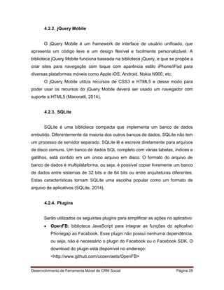 Desenvolvimento de Ferramenta Móvel de CRM Social Página 29
4.2.2. jQuery Mobile
O jQuery Mobile é um framework de interface de usuário unificado, que
apresenta um código leve e um design flexível e facilmente personalizável. A
biblioteca jQuery Mobile funciona baseada na biblioteca jQuery, e que se propõe a
criar sites para navegação com toque com aparência estilo iPhone/iPad para
diversas plataformas móveis como Apple iOS, Android, Nokia N900, etc.
O jQuery Mobile utiliza recursos de CSS3 e HTML5 e desse modo para
poder usar os recursos do jQuery Mobile deverá ser usado um navegador com
suporte a HTML5 (Macoratti, 2014).
4.2.3. SQLite
SQLite é uma biblioteca compacta que implementa um banco de dados
embutido. Diferentemente da maioria dos outros bancos de dados, SQLite não tem
um processo de servidor separado. SQLite lê e escreve diretamente para arquivos
de disco comuns. Um banco de dados SQL completo com várias tabelas, índices e
gatilhos, está contido em um único arquivo em disco. O formato do arquivo de
banco de dados é multiplataforma, ou seja, é possível copiar livremente um banco
de dados entre sistemas de 32 bits e de 64 bits ou entre arquiteturas diferentes.
Estas características tornam SQLite uma escolha popular como um formato de
arquivo de aplicativos (SQLite, 2014).
4.2.4. Plugins
Serão utilizados os seguintes plugins para simplificar as ações no aplicativo:
 OpenFB: biblioteca JavaScript para integrar as funções do aplicativo
Phonegap ao Facebook. Esse plugin não possui nenhuma dependência,
ou seja, não é necessário o plugin do Facebook ou o Facebook SDK. O
download do plugin está disponível no endereço:
<http://www.github.com/ccoenraets/OpenFB>
 