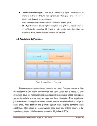 Desenvolvimento de Ferramenta Móvel de CRM Social Página 30
 Cordova-SQLitePlugin: biblioteca JavaScript que implementa a
interface nativa do SQLite nos aplicativos Phonegap. O download do
plugin está disponível no endereço:
<http://www.github.com/brodysoft/Cordova-SQLitePlugin>
 Chart.js: biblioteca JavaScript que implementa gráficos, e será utilizada
no módulo de relatórios. O download do plugin está disponível no
endereço: <http://www.github.com/nnnick/Chart.js>
4.3.Arquitetura do Phonegap
Figura 3 – Arquitetura do Phonegap
Phonegap tem uma arquitetura baseada em plugin. Cada recurso específico
do dispositivo é um plugin, que consiste em lados JavaScript e nativo. O lado
JavaScript deve ser multiplataforma quando possível, enquanto o lado nativo pode
ser implementado apenas uma vez, para um único dispositivo. Esta arquitetura,
juntamente com o código fonte aberto, não só permite ao desenvolvedor corrigir os
seus erros, mas também lhe permite ajustar seus plugins conforme suas
exigências. Além disso, o desenvolvedor pode criar seu próprio plugin, e dar
suporte a qualquer plataforma de sua escolha (Digital Wolf, 2014).
 