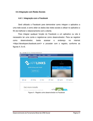 Desenvolvimento de Ferramenta Móvel de CRM Social Página 31
4.4.Integração com Redes Sociais
4.4.1. Integração com o Facebook
Será utilizado o Facebook para demonstrar como integrar o aplicativo a
uma rede social, e como obter os dados das redes sociais e utilizar no aplicativo a
fim de melhorar o relacionamento com o cliente.
Para integrar qualquer função do Facebook a um aplicativo ou site é
necessário ter uma conta e registrar-se como desenvolvedor. Para se registrar
como desenvolvedor, basta acessar o endereço na internet
<https://developers.facebook.com/> e proceder com o registro, conforme as
figuras 4, 5 e 6.
Figura 4 – Registro como desenvolvedor no Facebook
 
