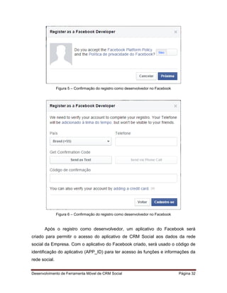 Desenvolvimento de Ferramenta Móvel de CRM Social Página 32
Figura 5 – Confirmação do registro como desenvolvedor no Facebook
Figura 6 – Confirmação do registro como desenvolvedor no Facebook
Após o registro como desenvolvedor, um aplicativo do Facebook será
criado para permitir o acesso do aplicativo de CRM Social aos dados da rede
social da Empresa. Com o aplicativo do Facebook criado, será usado o código de
identificação do aplicativo (APP_ID) para ter acesso às funções e informações da
rede social.
 
