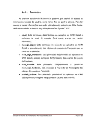 Desenvolvimento de Ferramenta Móvel de CRM Social Página 33
4.4.1.1. Permissões
Ao criar um aplicativo no Facebook é possível, por padrão, ter acesso às
informações básicas do usuário, como nome, foto do perfil e gênero. Para ter
acesso a outras informações que serão utilizadas pelo aplicativo de CRM Social,
será necessário ter acesso às seguintes permissões (figuras 7 e 8):
 email: Esta permissão disponibilizará ao aplicativo de CRM Social o
endereço de email do usuário. Será usado apenas em caráter
informativo;
 manage_pages: Esta permissão irá conceder ao aplicativo de CRM
Social o gerenciamento das páginas do usuário do Facebook que se
conectou a aplicação;
 read_page_mailboxes: Esta permissão disponibilizará ao aplicativo de
CRM Social o acesso às Caixas de Mensagens das páginas do usuário
do Facebook;
 read_mailbox: Esta permissão complementará a permissão
read_page_mailboxes, para visualizar e responder as mensagens das
páginas do usuário do Facebook;
 publish_actions: Esta permissão possibilitará ao aplicativo de CRM
Social publicar postagens nas páginas do usuário do Facebook.
 