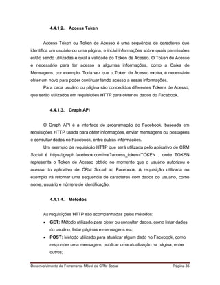 Desenvolvimento de Ferramenta Móvel de CRM Social Página 35
4.4.1.2. Access Token
Access Token ou Token de Acesso é uma sequência de caracteres que
identifica um usuário ou uma página, e inclui informações sobre quais permissões
estão sendo utilizadas e qual a validade do Token de Acesso. O Token de Acesso
é necessário para ter acesso a algumas informações, como a Caixa de
Mensagens, por exemplo. Toda vez que o Token de Acesso expira, é necessário
obter um novo para poder continuar tendo acesso a essas informações.
Para cada usuário ou página são concedidos diferentes Tokens de Acesso,
que serão utilizados em requisições HTTP para obter os dados do Facebook.
4.4.1.3. Graph API
O Graph API é a interface de programação do Facebook, baseada em
requisições HTTP usada para obter informações, enviar mensagens ou postagens
e consultar dados no Facebook, entre outras informações.
Um exemplo de requisição HTTP que será utilizada pelo aplicativo de CRM
Social é https://graph.facebook.com/me?access_token=TOKEN , onde TOKEN
representa o Token de Acesso obtido no momento que o usuário autorizou o
acesso do aplicativo de CRM Social ao Facebook. A requisição utilizada no
exemplo irá retornar uma sequencia de caracteres com dados do usuário, como
nome, usuário e número de identificação.
4.4.1.4. Métodos
As requisições HTTP são acompanhadas pelos métodos:
 GET: Método utilizado para obter ou consultar dados, como listar dados
do usuário, listar páginas e mensagens etc;
 POST: Método utilizado para atualizar algum dado no Facebook, como
responder uma mensagem, publicar uma atualização na página, entre
outros;
 