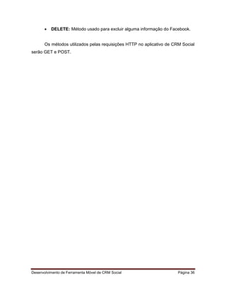 Desenvolvimento de Ferramenta Móvel de CRM Social Página 36
 DELETE: Método usado para excluir alguma informação do Facebook.
Os métodos utilizados pelas requisições HTTP no aplicativo de CRM Social
serão GET e POST.
 