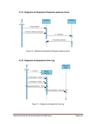 Desenvolvimento de Ferramenta Móvel de CRM Social Página 45
4.7.5. Diagrama de Sequência Pesquisar palavras chave
Figura 16 – Diagrama de Sequência Pesquisar palavras chave
4.7.6. Diagrama de Sequência Criar Log
Figura 17 – Diagrama de Sequência Criar Log
 