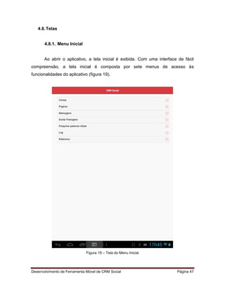 Desenvolvimento de Ferramenta Móvel de CRM Social Página 47
4.8.Telas
4.8.1. Menu Inicial
Ao abrir o aplicativo, a tela inicial é exibida. Com uma interface de fácil
compreensão, a tela inicial é composta por sete menus de acesso às
funcionalidades do aplicativo (figura 19).
Figura 19 – Tela do Menu Inicial
 