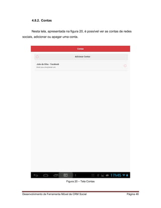 Desenvolvimento de Ferramenta Móvel de CRM Social Página 48
4.8.2. Contas
Nesta tela, apresentada na figura 20, é possível ver as contas de redes
sociais, adicionar ou apagar uma conta.
Figura 20 – Tela Contas
 