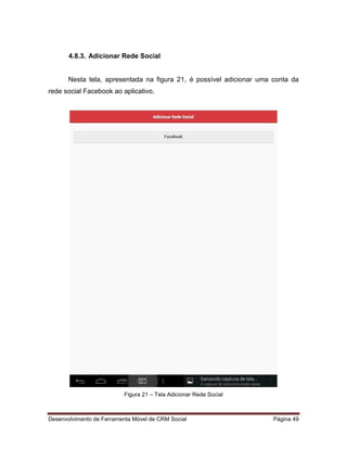 Desenvolvimento de Ferramenta Móvel de CRM Social Página 49
4.8.3. Adicionar Rede Social
Nesta tela, apresentada na figura 21, é possível adicionar uma conta da
rede social Facebook ao aplicativo.
Figura 21 – Tela Adicionar Rede Social
 