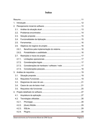 Desenvolvimento de Ferramenta Móvel de CRM Social Página 5
Índice
Resumo................................................................................................................. 11
1. Introdução ....................................................................................................... 12
2. Planejamento inicial do software..................................................................... 13
2.1. Análise da situação atual ......................................................................... 13
2.2. Problemas encontrados ........................................................................... 14
2.3. Solução proposta ..................................................................................... 15
2.4. Funcionalidades da Aplicação.................................................................. 15
2.5. Ferramentas............................................................................................. 16
2.6. Objetivos de negócio do projeto............................................................... 16
2.6.1. Benefícios pela implementação do sistema....................................... 16
2.6.2. Portabilidade e usabilidade................................................................ 16
2.7. Restrições e riscos do projeto.................................................................. 17
2.7.1. Limitações operacionais .................................................................... 17
2.7.2. Considerações legais ........................................................................ 17
2.7.3. Considerações de hardware / software / rede ................................... 17
2.7.4. Considerações pessoais.................................................................... 18
3. Análise de requisitos ....................................................................................... 19
3.1. Situação proposta .................................................................................... 19
3.2. Requisitos Funcionais .............................................................................. 19
3.3. Diagramas de caso de uso....................................................................... 21
3.4. Casos de uso de baixo nível .................................................................... 21
3.5. Requisitos não funcionais ........................................................................ 25
4. Projeto detalhado do software......................................................................... 27
4.1. Arquitetura da aplicação........................................................................... 27
4.2. Tecnologias utilizadas.............................................................................. 28
4.2.1. Phonegap .......................................................................................... 28
4.2.2. jQuery Mobile..................................................................................... 29
4.2.3. SQLite................................................................................................ 29
4.2.4. Plugins............................................................................................... 29
 