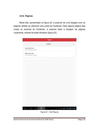 Desenvolvimento de Ferramenta Móvel de CRM Social Página 50
4.8.4. Páginas
Nesta tela, apresentada na figura 22, é possível ver uma listagem com as
páginas obtidas ao adicionar uma conta do Facebook. Caso alguma página seja
criada ou excluída do Facebook, é possível obter a listagem de páginas
novamente, através do botão Atualizar (figura 23).
Figura 22 – Tela Páginas
 