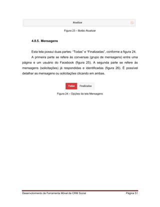 Desenvolvimento de Ferramenta Móvel de CRM Social Página 51
Figura 23 – Botão Atualizar
4.8.5. Mensagens
Esta tela possui duas partes: “Todas” e “Finalizadas”, conforme a figura 24.
A primeira parte se refere às conversas (grupo de mensagens) entre uma
página e um usuário do Facebook (figura 25). A segunda parte se refere às
mensagens (solicitações) já respondidas e identificadas (figura 26). É possível
detalhar as mensagens ou solicitações clicando em ambas.
Figura 24 – Opções da tela Mensagens
 
