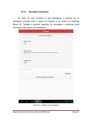 Desenvolvimento de Ferramenta Móvel de CRM Social Página 54
4.8.5.1. Mensagens detalhadas
Ao clicar em uma conversa na tela Mensagens, é possível ver as
mensagens trocadas entre a página da Empresa e um usuário do Facebook
(figura 27). Também é possível responder às mensagens e selecionar quais
mensagens irão compor uma Solicitação.
Figura 27 – Listagem das mensagens
 