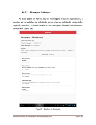 Desenvolvimento de Ferramenta Móvel de CRM Social Página 55
4.8.5.2. Mensagens finalizadas
Ao clicar sobre um item da lista de mensagens finalizadas (solicitação), é
possível ver os detalhes da solicitação, como o tipo da solicitação (reclamação,
sugestão ou outros), nome do remetente das mensagens, histórico das conversas,
entre outros (figura 28).
Figura 28 – Detalhes da Solicitação
 