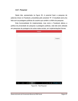 Desenvolvimento de Ferramenta Móvel de CRM Social Página 57
4.8.7. Pesquisar
Nesta tela, apresentada na figura 30, é possível fazer a pesquisa de
palavras chave no Facebook, precedidas pelo caractere “#”. O resultado será uma
lista com as postagens públicas do usuário que contém o critério de pesquisa.
Esta funcionalidade foi implementada, mas como o Facebook alterou a
política de privacidade de pesquisa a postagens públicas, esta tela será utilizada
em pesquisas de postagens de outras redes sociais, em implementações futuras.
Figura 30 – Tela Pesquisar
 