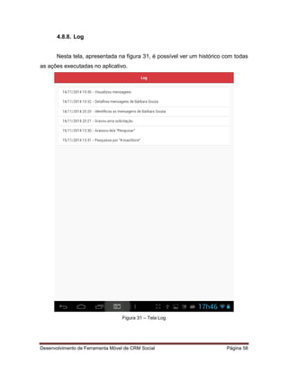 Desenvolvimento de Ferramenta Móvel de CRM Social Página 58
4.8.8. Log
Nesta tela, apresentada na figura 31, é possível ver um histórico com todas
as ações executadas no aplicativo.
Figura 31 – Tela Log
 