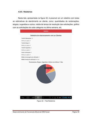 Desenvolvimento de Ferramenta Móvel de CRM Social Página 59
4.8.9. Relatórios
Nesta tela, apresentada na figura 32, é possível ver um relatório com todas
as estimativas de atendimento ao cliente, como: quantidades de reclamações,
elogios, sugestões e outros, média de tempo de resolução das solicitações, gráfico
com as solicitações de cada categoria na última semana, etc.
Figura 32 – Tela Relatórios
 