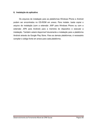 Desenvolvimento de Ferramenta Móvel de CRM Social Página 68
6. Instalação do aplicativo
Os arquivos de instalação para as plataformas Windows Phone e Android
podem ser encontrados no CD-ROM em anexo. Para instalar, basta copiar o
arquivo de instalação (com a extensão .XAP para Windows Phone ou com a
extensão .APK para Android) para a memória do dispositivo e executar a
instalação. Também estará disponível futuramente a instalação para a plataforma
Android através da Google Play Store. Para as demais plataformas, é necessário
compilar o código fonte em anexo para cada plataforma.
 