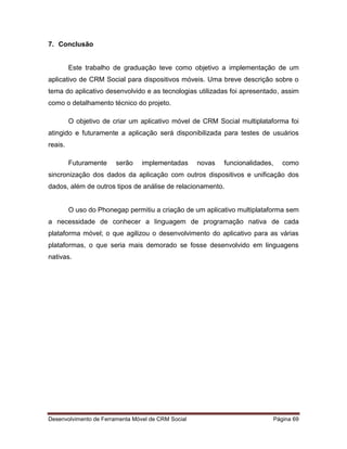 Desenvolvimento de Ferramenta Móvel de CRM Social Página 69
7. Conclusão
Este trabalho de graduação teve como objetivo a implementação de um
aplicativo de CRM Social para dispositivos móveis. Uma breve descrição sobre o
tema do aplicativo desenvolvido e as tecnologias utilizadas foi apresentado, assim
como o detalhamento técnico do projeto.
O objetivo de criar um aplicativo móvel de CRM Social multiplataforma foi
atingido e futuramente a aplicação será disponibilizada para testes de usuários
reais.
Futuramente serão implementadas novas funcionalidades, como
sincronização dos dados da aplicação com outros dispositivos e unificação dos
dados, além de outros tipos de análise de relacionamento.
O uso do Phonegap permitiu a criação de um aplicativo multiplataforma sem
a necessidade de conhecer a linguagem de programação nativa de cada
plataforma móvel; o que agilizou o desenvolvimento do aplicativo para as várias
plataformas, o que seria mais demorado se fosse desenvolvido em linguagens
nativas.
 