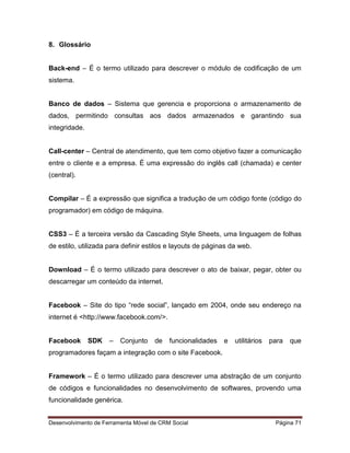Desenvolvimento de Ferramenta Móvel de CRM Social Página 71
8. Glossário
Back-end – É o termo utilizado para descrever o módulo de codificação de um
sistema.
Banco de dados – Sistema que gerencia e proporciona o armazenamento de
dados, permitindo consultas aos dados armazenados e garantindo sua
integridade.
Call-center – Central de atendimento, que tem como objetivo fazer a comunicação
entre o cliente e a empresa. É uma expressão do inglês call (chamada) e center
(central).
Compilar – É a expressão que significa a tradução de um código fonte (código do
programador) em código de máquina.
CSS3 – É a terceira versão da Cascading Style Sheets, uma linguagem de folhas
de estilo, utilizada para definir estilos e layouts de páginas da web.
Download – É o termo utilizado para descrever o ato de baixar, pegar, obter ou
descarregar um conteúdo da internet.
Facebook – Site do tipo “rede social”, lançado em 2004, onde seu endereço na
internet é <http://www.facebook.com/>.
Facebook SDK – Conjunto de funcionalidades e utilitários para que
programadores façam a integração com o site Facebook.
Framework – É o termo utilizado para descrever uma abstração de um conjunto
de códigos e funcionalidades no desenvolvimento de softwares, provendo uma
funcionalidade genérica.
 