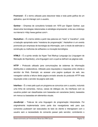 Desenvolvimento de Ferramenta Móvel de CRM Social Página 72
Front-end – É o termo utilizado para descrever telas e toda parte gráfica de um
aplicativo, que irá interagir com o usuário.
Gartner – Empresa de consultoria fundada em 1979 por Gigeon Gartner, que
desenvolve tecnologias relacionadas à estratégia empresarial; onde seu endereço
na internet é <http://www.gartner.com/>.
Hackathon – È o termo obtido a partir das palavras em “hack” e “marathon”, onde
a tradução apropriada seria “maratona de programação”. Hackathon é um evento
promovido por empresas de tecnologia da informação, com o intuito de estimular a
construção ou melhorias de softwares e a inovação tecnológica.
HTML5 – É a quinta versão da Hyper Text Markup Language (ou Linguagem de
Marcação de Hipertexto), uma linguagem com a qual se definem as páginas web.
HTTP – Protocolo utilizado para comunicações de sistemas de informação
distribuídos e colaborativos. Utilizado para requisições e respostas entre cliente e
servidor da Web. Exemplo: ao acessar uma pagina qualquer da web, seu
navegador solicita a leitura desta pagina enviado através do protocolo HTTP esta
requisição onde o servidor da pagina web está.
Interface – É o meio pelo qual um programa se comunica com o usuário, incluindo
uma linha de comandos, menus, caixas de diálogos etc. As interfaces com os
usuários podem ser classificadas com baseadas em caracteres (texto), baseados
em menus ou baseadas em elementos visuais.
JavaScript – Trata-se de uma linguagem de programação interpretada. Foi
originalmente implementada como parte dos navegadores web para que
comandos pudessem ser executados do lado do cliente e interagissem com o
usuário sem a necessidade do comando passar pelo servidor, controlando o
 