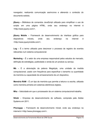 Desenvolvimento de Ferramenta Móvel de CRM Social Página 73
navegador, realizando comunicação assíncrona e alterando o conteúdo do
documento exibido.
jQuery – Biblioteca de comandos JavaScript utilizada para simplificar o uso de
scripts em uma página HTML, onde seu endereço na internet é
<http://www.jquery.com/>.
jQuery Mobile – Framework de desenvolvimento de interface gráfica para
dispositivos móveis, onde seu endereço na internet é
<http://www.jquerymobile.com/>.
Log – É o termo utilizado para descrever o processo de registro de eventos
relevantes num sistema computacional.
Marketing – É o setor de uma empresa responsável pelos estudos de mercado,
definição de estratégias, publicidade e venda de um produto ou serviço.
Mb – É a abreviação da palavra Megabyte, uma unidade de medida
computacional, usado com frequência para especificar o tamanho ou quantidade
da memória ou capacidade de armazenamento de um dispositivo.
Memória RAM – É um tipo de memória que permite a leitura e a escrita, utilizada
como memória primária em sistemas eletrônicos digitais.
Mhz – Velocidade em que o processador de um sistema computacional trabalha.
Nitobi – Empresa de desenvolvimento de software, comprada pela Adobe
Systems em 2011.
Phonegap – Framework de desenvolvimento móvel, onde seu endereço na
internet é <http://www.phonegap.com/>.
 