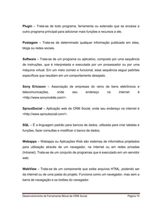 Desenvolvimento de Ferramenta Móvel de CRM Social Página 74
Plugin – Trata-se de todo programa, ferramenta ou extensão que se encaixa a
outro programa principal para adicionar mais funções e recursos a ele.
Postagem – Trata-se de determinado qualquer informação publicada em sites,
blogs ou redes sociais.
Software – Trata-se de um programa ou aplicativo, composto por uma sequência
de instruções, que é interpretada e executada por um processador ou por uma
máquina virtual. Em um meio correto e funcional, essa sequência segue padrões
específicos que resultam em um comportamento desejado.
Sony Ericsson – Associação de empresas do ramo de bens eletrônicos e
telecomunicações, onde seu endereço na internet é
<http://www.sonymobile.com/>.
SproutSocial – Aplicação web de CRM Social, onde seu endereço na internet é
<http://www.sproutsocial.com/>.
SQL – É a linguagem padrão para bancos de dados, utilizada para criar tabelas e
funções, fazer consultas e modificar o banco de dados.
Webapps – Webapps ou Aplicações Web são sistemas de informática projetados
para utilização através de um navegador, na internet ou em redes privadas
(Intranet). Trata-se de um conjunto de programas que é executado em um servidor
web.
WebView – Trata-se de um componente que exibe arquivos HTML, podendo ser
da internet ou de uma pasta do projeto. Funciona como um navegador, mas sem a
barra de navegação e os botões do navegador.
 