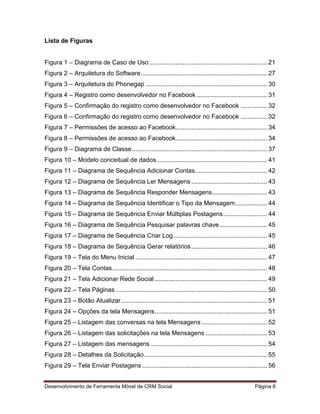 Desenvolvimento de Ferramenta Móvel de CRM Social Página 8
Lista de Figuras
Figura 1 – Diagrama de Caso de Uso................................................................... 21
Figura 2 – Arquitetura do Software........................................................................ 27
Figura 3 – Arquitetura do Phonegap ..................................................................... 30
Figura 4 – Registro como desenvolvedor no Facebook ........................................ 31
Figura 5 – Confirmação do registro como desenvolvedor no Facebook ............... 32
Figura 6 – Confirmação do registro como desenvolvedor no Facebook ............... 32
Figura 7 – Permissões de acesso ao Facebook.................................................... 34
Figura 8 – Permissões de acesso ao Facebook.................................................... 34
Figura 9 – Diagrama de Classe............................................................................. 37
Figura 10 – Modelo conceitual de dados............................................................... 41
Figura 11 – Diagrama de Sequência Adicionar Contas......................................... 42
Figura 12 – Diagrama de Sequência Ler Mensagens ........................................... 43
Figura 13 – Diagrama de Sequência Responder Mensagens............................... 43
Figura 14 – Diagrama de Sequência Identificar o Tipo da Mensagem.................. 44
Figura 15 – Diagrama de Sequência Enviar Múltiplas Postagens......................... 44
Figura 16 – Diagrama de Sequência Pesquisar palavras chave........................... 45
Figura 17 – Diagrama de Sequência Criar Log ..................................................... 45
Figura 18 – Diagrama de Sequência Gerar relatórios........................................... 46
Figura 19 – Tela do Menu Inicial ........................................................................... 47
Figura 20 – Tela Contas........................................................................................ 48
Figura 21 – Tela Adicionar Rede Social ................................................................ 49
Figura 22 – Tela Páginas ...................................................................................... 50
Figura 23 – Botão Atualizar................................................................................... 51
Figura 24 – Opções da tela Mensagens................................................................ 51
Figura 25 – Listagem das conversas na tela Mensagens ..................................... 52
Figura 26 – Listagem das solicitações na tela Mensagens ................................... 53
Figura 27 – Listagem das mensagens .................................................................. 54
Figura 28 – Detalhes da Solicitação...................................................................... 55
Figura 29 – Tela Enviar Postagens ....................................................................... 56
 